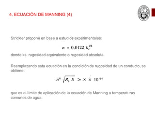 Strickler propone en base a estudios experimentales:
donde ks: rugosidad equivalente o rugosidad absoluta.
Reemplazando esta ecuación en la condición de rugosidad de un conducto, se
obtiene:
que es el límite de aplicación de la ecuación de Manning a temperaturas
comunes de agua.
4. ECUACIÓN DE MANNING (4)
 