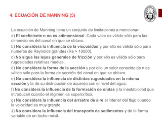 La ecuación de Manning tiene un conjunto de limitaciones a mencionar:
a) El coeficiente n no es adimensional. Cada valor es válido sólo para las
dimensiones del canal en que se obtuvo.
b) No considera la influencia de la viscosidad y por ello es válida sólo para
números de Reynolds grandes (Re > 10000).
c) No sigue las leyes generales de fricción y por ello es válida sólo para
rugosidades relativas medias.
d) No considera la forma de la sección y por ello un valor conocido de n es
válido sólo para la forma de sección del canal en que se obtuvo.
e) No considera la influencia de distintas rugosidades en la misma
sección y la de su distribución de acuerdo con el nivel del agua.
f) No considera la influencia de la formación de ondas y la inestabilidad que
introducen cuando el régimen es supercrítico.
g) No considera la influencia del arrastre de aire al interior del flujo cuando
la velocidad es muy grande.
J) No considera la influencia del transporte de sedimentos y de la forma
variable de un lecho móvil.
4. ECUACIÓN DE MANNING (5)
 