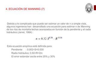 Debido a lo complicado que puede ser estimar un valor de n a simple vista,
algunos ingenieros han desarrollado una ecuación para estimar n de Manning
de los ríos de montaña lechos acorazados en función de la pendiente y el radio
hidráulico (Jarret, 1984) :
Esta ecuación empírica está definida para:
Pendiente : 0.002<S<0.030
Radio hidráulico: 0.50<R<2m
El error estandar oscila entre 25% y 30%
4. ECUACIÓN DE MANNING (7)
 