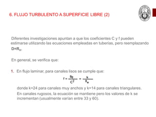 6. FLUJO TURBULENTO A SUPERFICIE LIBRE (2)
Diferentes investigaciones apuntan a que los coeficientes C y f pueden
estimarse utilizando las ecuaciones empleadas en tuberías, pero reemplazando
D=RH.
En general, se verifica que:
1. En flujo laminar, para canales lisos se cumple que:
donde k=24 para canales muy anchos y k=14 para canales triangulares.
En canales rugosos, la ecuación se mantiene pero los valores de k se
incrementan (usualmente varían entre 33 y 60).
 