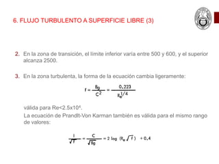 6. FLUJO TURBULENTO A SUPERFICIE LIBRE (3)
2. En la zona de transición, el límite inferior varía entre 500 y 600, y el superior
alcanza 2500.
3. En la zona turbulenta, la forma de la ecuación cambia ligeramente:
válida para Re<2.5x104.
La ecuación de Prandlt-Von Karman también es válida para el mismo rango
de valores:
 