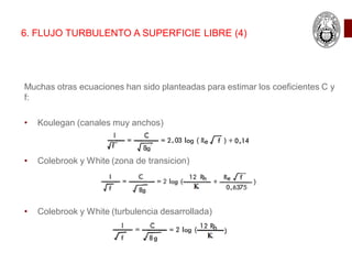 6. FLUJO TURBULENTO A SUPERFICIE LIBRE (4)
Muchas otras ecuaciones han sido planteadas para estimar los coeficientes C y
f:
• Koulegan (canales muy anchos)
• Colebrook y White (zona de transicion)
• Colebrook y White (turbulencia desarrollada)
 