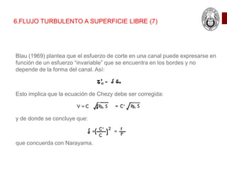 6.FLUJO TURBULENTO A SUPERFICIE LIBRE (7)
Blau (1969) plantea que el esfuerzo de corte en una canal puede expresarse en
función de un esfuerzo “invariable” que se encuentra en los bordes y no
depende de la forma del canal. Así:
Esto implica que la ecuación de Chezy debe ser corregida:
y de donde se concluye que:
que concuerda con Narayama.
 