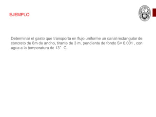 EJEMPLO
Determinar el gasto que transporta en flujo uniforme un canal rectangular de
concreto de 6m de ancho, tirante de 3 m, pendiente de fondo S= 0.001 , con
agua a la temperatura de 13°C.
 