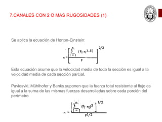 7.CANALES CON 2 O MAS RUGOSIDADES (1)
Se aplica la ecuación de Horton-Einstein:
Esta ecuación asume que la velocidad media de toda la sección es igual a la
velocidad media de cada sección parcial.
Pavlosvki, Mühlhofer y Banks suponen que la fuerza total resistente al flujo es
igual a la suma de las mismas fuerzas desarrolladas sobre cada porción del
perímetro
 