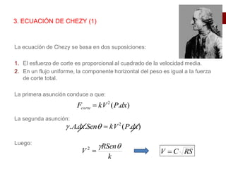 La ecuación de Chezy se basa en dos suposiciones:
1. El esfuerzo de corte es proporcional al cuadrado de la velocidad media.
2. En un flujo uniforme, la componente horizontal del peso es igual a la fuerza
de corte total.
La primera asunción conduce a que:
La segunda asunción:
Luego:
3. ECUACIÓN DE CHEZY (1)
)
.
(
2
dx
P
kV
Fcorte 
)
.
(
.
.
. 2
dx
P
kV
Sen
dx
A 


k
RSen
V



2
RS
C
V 
 