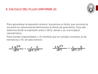 8. CALCULO DEL FLUJO UNIFORME (3)
Para generalizar la expresión anterior, buscamos un factor que convierta la
ecuación en adimensional (eliminamos el efecto de geometría). Para ello
debemos dividir la expresión entre L^(8/3), donde L es una longitud
característica.
Para canales trapezoidales, L=b mientras que en canales circulares (o de
herradura) L=D; de esta manera:
 