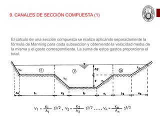 9. CANALES DE SECCIÓN COMPUESTA (1)
El cálculo de una sección compuesta se realiza aplicando separadamente la
fórmula de Manning para cada subseccion y obteniendo la velocidad media de
la misma y el gasto correspondiente. La suma de estos gastos proporciona el
total.
 