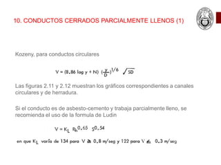 10. CONDUCTOS CERRADOS PARCIALMENTE LLENOS (1)
Kozeny, para conductos circulares
Las figuras 2.11 y 2.12 muestran los gráficos correspondientes a canales
circulares y de herradura.
Si el conducto es de asbesto-cemento y trabaja parcialmente lleno, se
recomienda el uso de la formula de Ludin
 