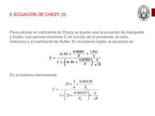 Para calcular el coeficiente de Chezy se puede usar la ecuación de Ganguillet
y Kutter, que permite encontrar C en función de la pendiente, el radio
hidráulico y el coeficiente de Kutter. En el sistema inglés, la ecuación es:
En el sistema internacional:
3. ECUACIÓN DE CHEZY (3)
 