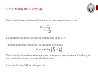 Esta ecuación en el sistema internacional puede escribirse como:
La ecuación de Bazin es menos precisa que la de G-K.
También podemos mencionar la ecuación de Powell:
Esta ecuación fue desarrollada a partir de ensayos en canales artificiales y al
uso de distribuciones de velocidad teóricas.
La ecuación de G-K es más precisa.
3. ECUACIÓN DE CHEZY (4)
 