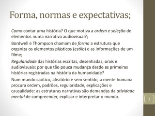 Forma, normas e expectativas;
Como contar uma história? O que motiva a ordem e seleção de
elementos numa narrativa audiovisual?;
Bordwell e Thompson chamam de forma a estrutura que
organiza os elementos plásticos (estilo) e as informações de um
filme;
Regularidade das histórias escritas, desenhadas, orais e
audiovisuais: por que tão pouca mudança desde as primeiras
histórias registradas na história da humanidade?
Num mundo caótico, aleatório e sem sentido, a mente humana
procura ordem, padrões, regularidade, explicações e
causalidade: as estruturas narrativas são demandas da atividade
mental de compreender, explicar e interpretar o mundo. 2
 
