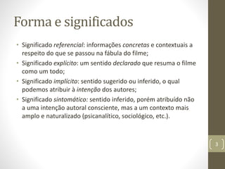 Forma e significados
• Significado referencial: informações concretas e contextuais a
respeito do que se passou na fábula do filme;
• Significado explícito: um sentido declarado que resuma o filme
como um todo;
• Significado implícito: sentido sugerido ou inferido, o qual
podemos atribuir à intenção dos autores;
• Significado sintomático: sentido inferido, porém atribuído não
a uma intenção autoral consciente, mas a um contexto mais
amplo e naturalizado (psicanalítico, sociológico, etc.).
3
 