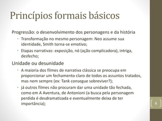 Princípios formais básicos
Progressão: o desenvolvimento dos personagens e da história
• Transformação no mesmo personagem: Neo assume sua
identidade, Smith torna-se emotivo;
• Etapas narrativas: exposição, nó (ação complicadora), intriga,
desfecho;
Unidade ou desunidade
• A maioria dos filmes de narrativa clássica se preocupa em
proporcionar um fechamento claro de todos os assuntos tratados,
mas nem sempre (ex: Tank consegue sobreviver?);
• já outros filmes não procuram dar uma unidade tão fechada,
como em A Aventura, de Antonioni (a busca pela personagem
perdida é desdramatizada e eventualmente deixa de ter
importância); 6
 