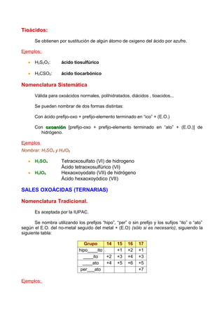 Tioácidos:

       Se obtienen por sustitución de algún átomo de oxigeno del ácido por azufre.

Ejemplos:

   •   H2S2O3:       ácido tiosulfúrico

   •   H2CSO2:       ácido tiocarbónico

Nomenclatura Sistemática

       Válida para oxoácidos normales, polihidratados, diácidos , tioacidos...

       Se pueden nombrar de dos formas distintas:

       Con ácido prefijo-oxo + prefijo-elemento terminado en “ico” + (E.O.)

       Con oxoanión [prefijo-oxo + prefijo-elemento terminado en “ato” + (E.O.)] de
         hidrógeno.

Ejemplos
Nombrar: H2SO4 y H5IO6

   •   H2SO4         Tetraoxosulfato (VI) de hidrogeno
                     Ácido tetraoxosulfúrico (VI)
   •   H5IO6         Hexaoxoyodato (VII) de hidrógeno
                     Ácido hexaoxoyódico (VII)

SALES OXOÁCIDAS (TERNARIAS)

Nomenclatura Tradicional.

       Es aceptada por la IUPAC.

       Se nombra utilizando los prefijos “hipo”, “per” o sin prefijo y los sufijos “ito” o “ato”
según el E.O. del no-metal seguido del metal + (E.O) (sólo si es necesario), siguiendo la
siguiente tabla:

                                 Grupo    14      15    16    17
                              hipo____ito         +1    +2    +1
                                ____ito   +2      +3    +4    +3
                                ____ato   +4      +5    +6    +5
                               per___ato                      +7

Ejemplos:
 