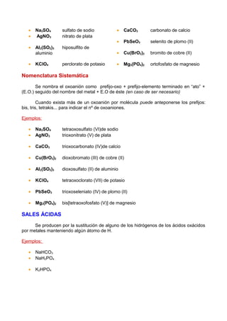 •   Na2SO4       sulfato de sodio            •   CaCO3       carbonato de calcio
   •   AgNO3        nitrato de plata
                                                •   PbSeO3      selenito de plomo (II)
   •   Al 2(SO2)3   hiposulfito de
       aluminio                                 •   Cu(BrO2)2   bromito de cobre (II)

   •   KClO4        perclorato de potasio       •   Mg3(PO4)2   ortofosfato de magnesio

Nomenclatura Sistemática

       Se nombra el oxoanión como prefijo-oxo + prefijo-elemento terminado en “ato” +
(E.O.) seguido del nombre del metal + E.O de éste (en caso de ser necesario)

         Cuando exista más de un oxoanión por molécula puede anteponerse los prefijos:
bis, tris, tetrakis... para indicar el nº de oxoaniones.

Ejemplos:

   •   Na2SO4       tetraoxosulfato (VI)de sodio
   •   AgNO3        trioxonitrato (V) de plata

   •   CaCO3        trioxocarbonato (IV)de calcio

   •   Cu(BrO2)2    dioxobromato (III) de cobre (II)

   •   Al 2(SO2)3   dioxosulfato (II) de aluminio

   •   KClO4        tetraoxoclorato (VII) de potasio

   •   PbSeO3       trioxoseleniato (IV) de plomo (II)

   •   Mg3(PO4)2    bis[tetraoxofosfato (V)] de magnesio

SALES ÁCIDAS

      Se producen por la sustitución de alguno de los hidrógenos de los ácidos oxácidos
por metales manteniendo algún átomo de H.

Ejemplos:

   •   NaHCO3
   •   NaH2PO4

   •   K2HPO4
 