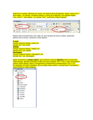 Selecione o campo referente ao nome, na mesma barra Properties, digite “nome_txt” –
sem aspas - no campo <Instance Name> (nome de instância), em seguida digite
“var_nome” – sem aspas - no campo “Var”, conforme a figura abaixo:




Repita esse procedimento com cada um dos campos de texto criados, alterando
apenas seus nomes, conforme a lista abaixo:

E-mail
Campo Instance Name: email_txt
Campo Var: var_email
Cidade
Campo Instance Name: cidade_txt
Campo Var: var_cidade
Mensagem
Campo Instance Name: mensagem_txt
Campo Var: var_mensagem

Agora criaremos o campo select, que conterá a lista de Estados. Para economizar
nosso tempo, apenas criaremos a lista com dois estados “SP” e “ES”, mas você poderá
colocar todos depois. Abra a Components (components) pressionando “Ctrl + F7”.
Em seguida, em User Interface, dê um duplo clique sobre o componente “ComboBox”,
como mostra a figura abaixo:
 