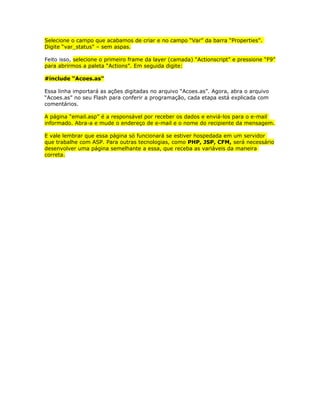 Selecione o campo que acabamos de criar e no campo “Var” da barra “Properties”.
Digite “var_status” – sem aspas.

Feito isso, selecione o primeiro frame da layer (camada) “Actionscript” e pressione “F9”
para abrirmos a paleta “Actions”. Em seguida digite:

#include “Acoes.as”

Essa linha importará as ações digitadas no arquivo “Acoes.as”. Agora, abra o arquivo
“Acoes.as” no seu Flash para conferir a programação, cada etapa está explicada com
comentários.

A página “email.asp” é a responsável por receber os dados e enviá-los para o e-mail
informado. Abra-a e mude o endereço de e-mail e o nome do recipiente da mensagem.

E vale lembrar que essa página só funcionará se estiver hospedada em um servidor
que trabalhe com ASP. Para outras tecnologias, como PHP, JSP, CFM, será necessário
desenvolver uma página semelhante a essa, que receba as variáveis da maneira
correta.
 