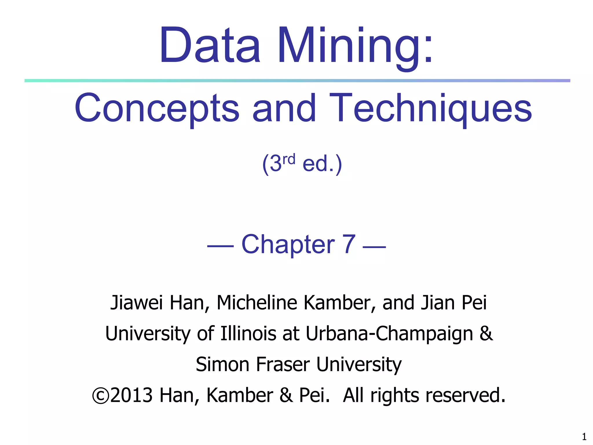 1 
Data Mining: 
Concepts and Techniques 
(3rd ed.) 
— Chapter 7 — 
Jiawei Han, Micheline Kamber, and Jian Pei 
University of Illinois at Urbana-Champaign & 
Simon Fraser University 
©2013 Han, Kamber & Pei. All rights reserved. 
 