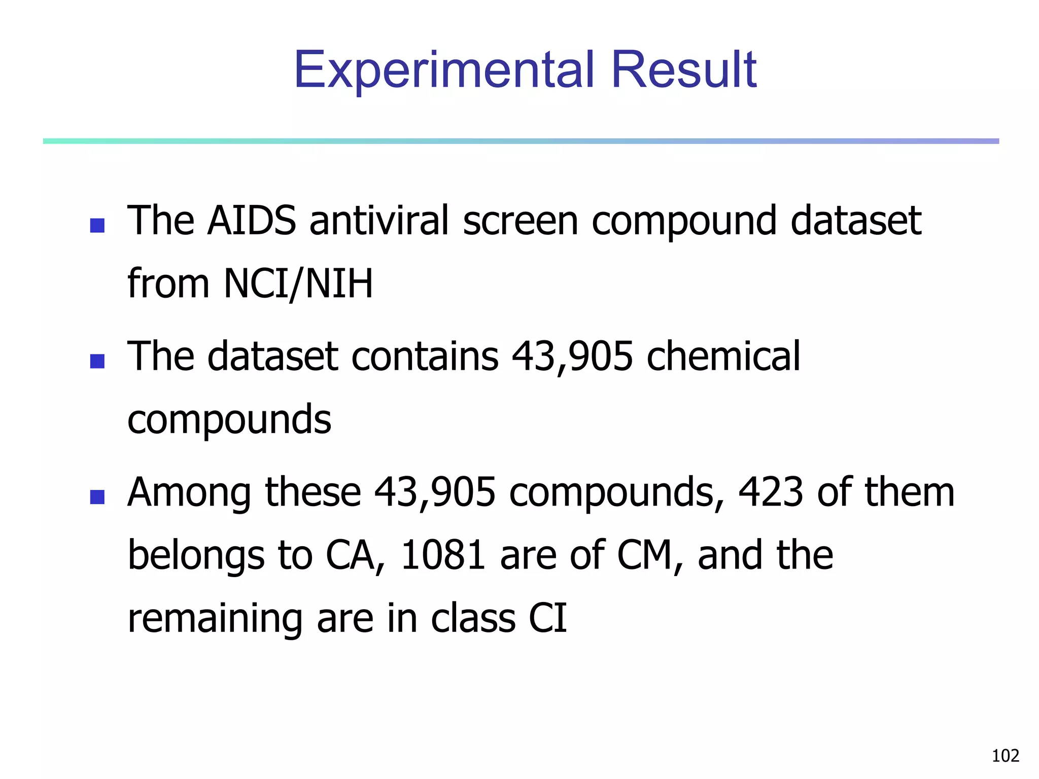 102 
Experimental Result 
 The AIDS antiviral screen compound dataset 
from NCI/NIH 
 The dataset contains 43,905 chemical 
compounds 
 Among these 43,905 compounds, 423 of them 
belongs to CA, 1081 are of CM, and the 
remaining are in class CI 
 