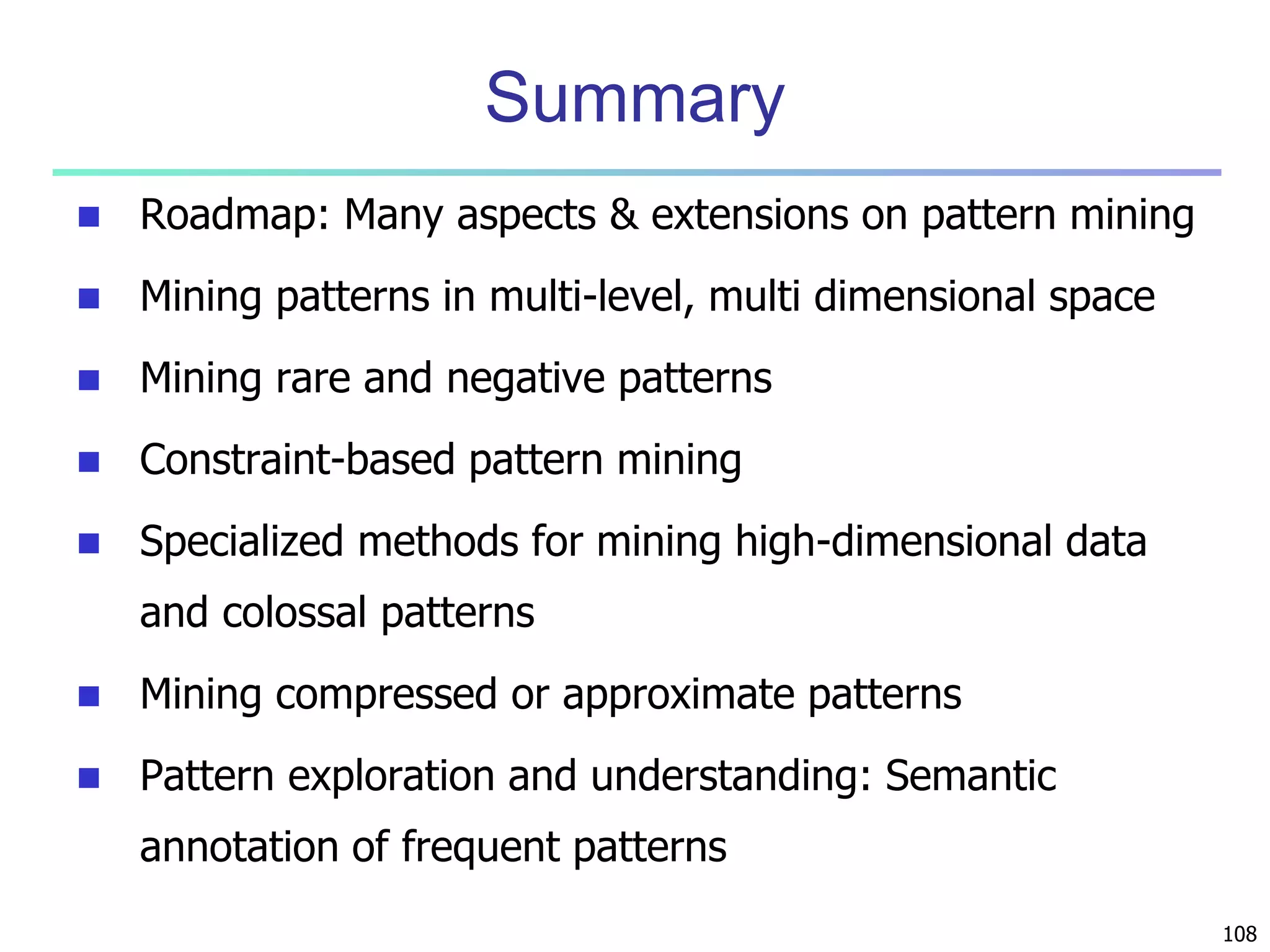 108 
Summary 
 Roadmap: Many aspects & extensions on pattern mining 
 Mining patterns in multi-level, multi dimensional space 
 Mining rare and negative patterns 
 Constraint-based pattern mining 
 Specialized methods for mining high-dimensional data 
and colossal patterns 
 Mining compressed or approximate patterns 
 Pattern exploration and understanding: Semantic 
annotation of frequent patterns 
 