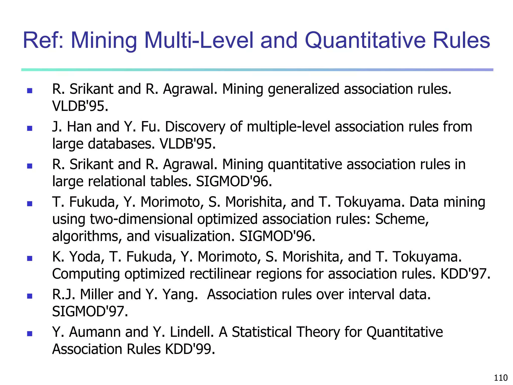 110 
Ref: Mining Multi-Level and Quantitative Rules 
 R. Srikant and R. Agrawal. Mining generalized association rules. 
VLDB'95. 
 J. Han and Y. Fu. Discovery of multiple-level association rules from 
large databases. VLDB'95. 
 R. Srikant and R. Agrawal. Mining quantitative association rules in 
large relational tables. SIGMOD'96. 
 T. Fukuda, Y. Morimoto, S. Morishita, and T. Tokuyama. Data mining 
using two-dimensional optimized association rules: Scheme, 
algorithms, and visualization. SIGMOD'96. 
 K. Yoda, T. Fukuda, Y. Morimoto, S. Morishita, and T. Tokuyama. 
Computing optimized rectilinear regions for association rules. KDD'97. 
 R.J. Miller and Y. Yang. Association rules over interval data. 
SIGMOD'97. 
 Y. Aumann and Y. Lindell. A Statistical Theory for Quantitative 
Association Rules KDD'99. 
 