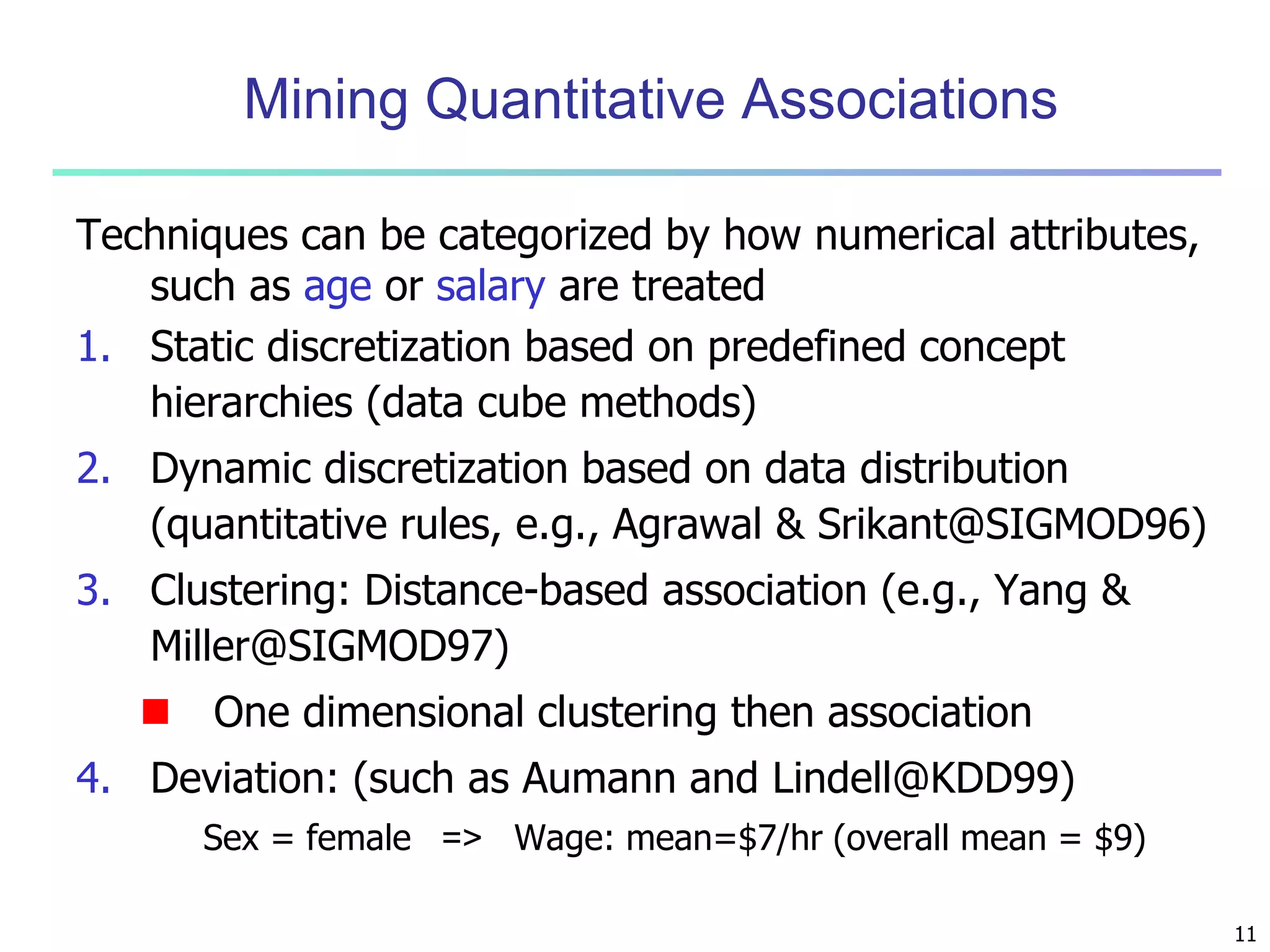 11 
Mining Quantitative Associations 
Techniques can be categorized by how numerical attributes, 
such as age or salary are treated 
1. Static discretization based on predefined concept 
hierarchies (data cube methods) 
2. Dynamic discretization based on data distribution 
(quantitative rules, e.g., Agrawal & Srikant@SIGMOD96) 
3. Clustering: Distance-based association (e.g., Yang & 
Miller@SIGMOD97) 
 One dimensional clustering then association 
4. Deviation: (such as Aumann and Lindell@KDD99) 
Sex = female => Wage: mean=$7/hr (overall mean = $9) 
 