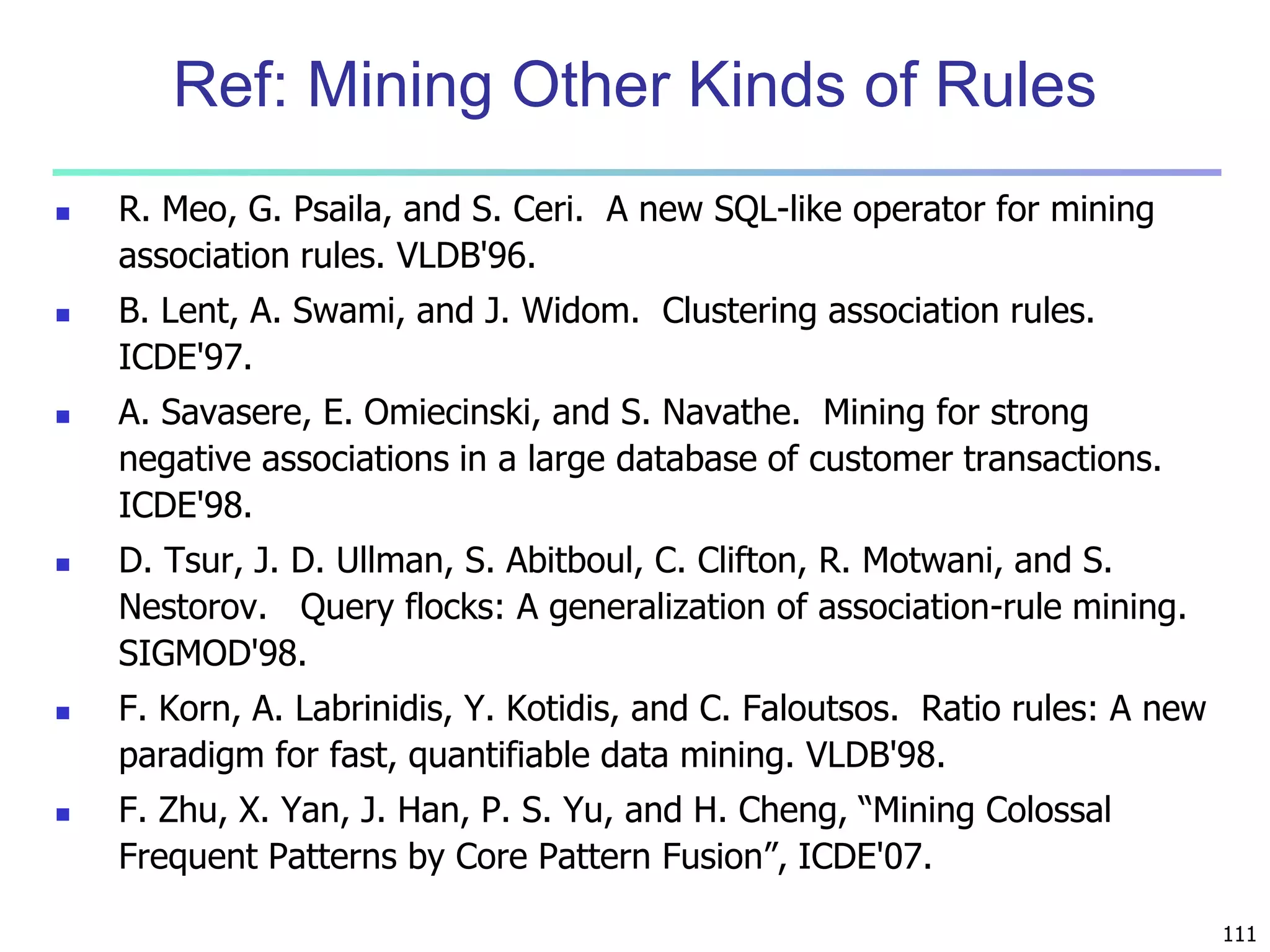 111 
Ref: Mining Other Kinds of Rules 
 R. Meo, G. Psaila, and S. Ceri. A new SQL-like operator for mining 
association rules. VLDB'96. 
 B. Lent, A. Swami, and J. Widom. Clustering association rules. 
ICDE'97. 
 A. Savasere, E. Omiecinski, and S. Navathe. Mining for strong 
negative associations in a large database of customer transactions. 
ICDE'98. 
 D. Tsur, J. D. Ullman, S. Abitboul, C. Clifton, R. Motwani, and S. 
Nestorov. Query flocks: A generalization of association-rule mining. 
SIGMOD'98. 
 F. Korn, A. Labrinidis, Y. Kotidis, and C. Faloutsos. Ratio rules: A new 
paradigm for fast, quantifiable data mining. VLDB'98. 
 F. Zhu, X. Yan, J. Han, P. S. Yu, and H. Cheng, “Mining Colossal 
Frequent Patterns by Core Pattern Fusion”, ICDE'07. 
 