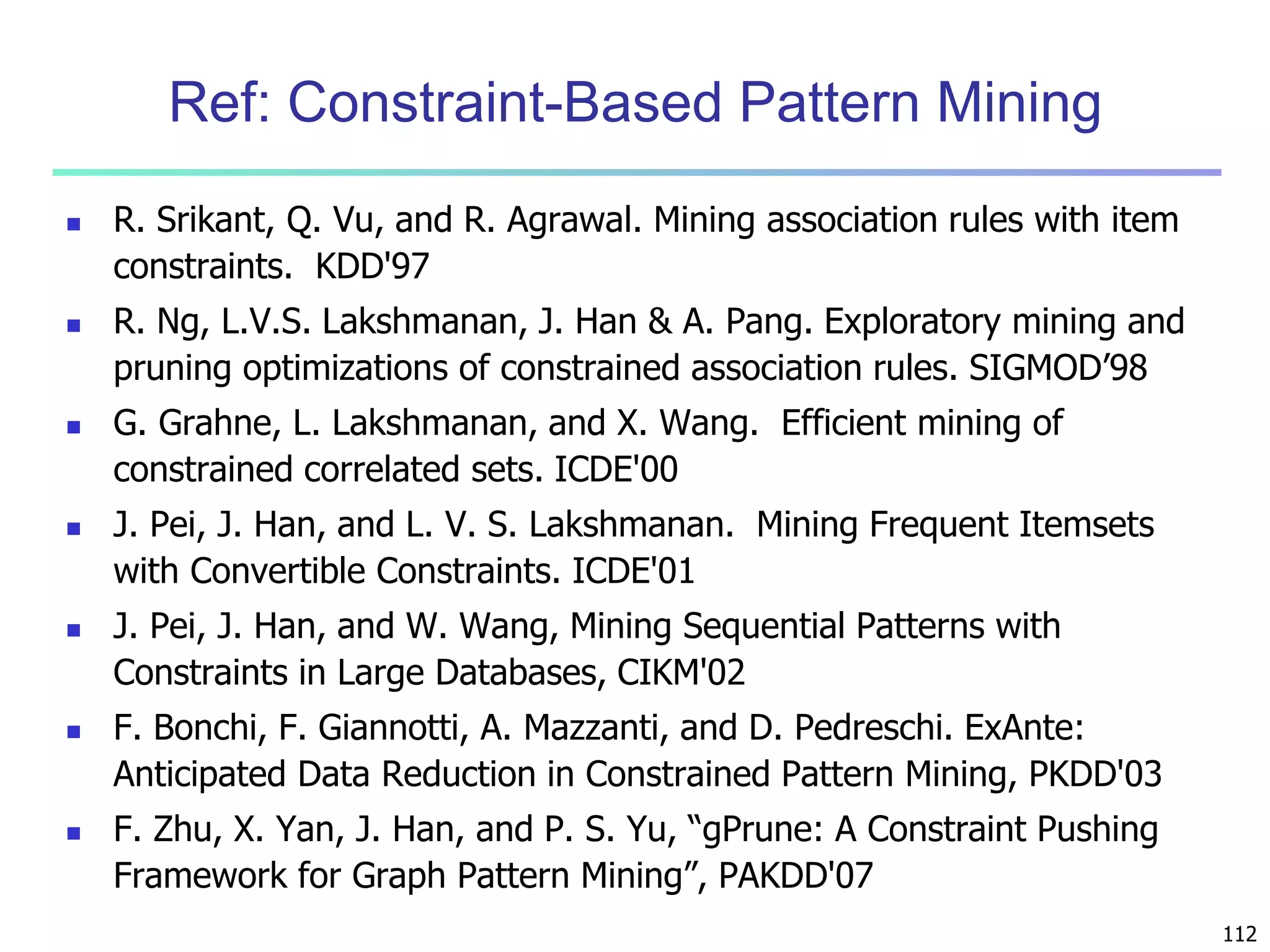 112 
Ref: Constraint-Based Pattern Mining 
 R. Srikant, Q. Vu, and R. Agrawal. Mining association rules with item 
constraints. KDD'97 
 R. Ng, L.V.S. Lakshmanan, J. Han & A. Pang. Exploratory mining and 
pruning optimizations of constrained association rules. SIGMOD’98 
 G. Grahne, L. Lakshmanan, and X. Wang. Efficient mining of 
constrained correlated sets. ICDE'00 
 J. Pei, J. Han, and L. V. S. Lakshmanan. Mining Frequent Itemsets 
with Convertible Constraints. ICDE'01 
 J. Pei, J. Han, and W. Wang, Mining Sequential Patterns with 
Constraints in Large Databases, CIKM'02 
 F. Bonchi, F. Giannotti, A. Mazzanti, and D. Pedreschi. ExAnte: 
Anticipated Data Reduction in Constrained Pattern Mining, PKDD'03 
 F. Zhu, X. Yan, J. Han, and P. S. Yu, “gPrune: A Constraint Pushing 
Framework for Graph Pattern Mining”, PAKDD'07 
 