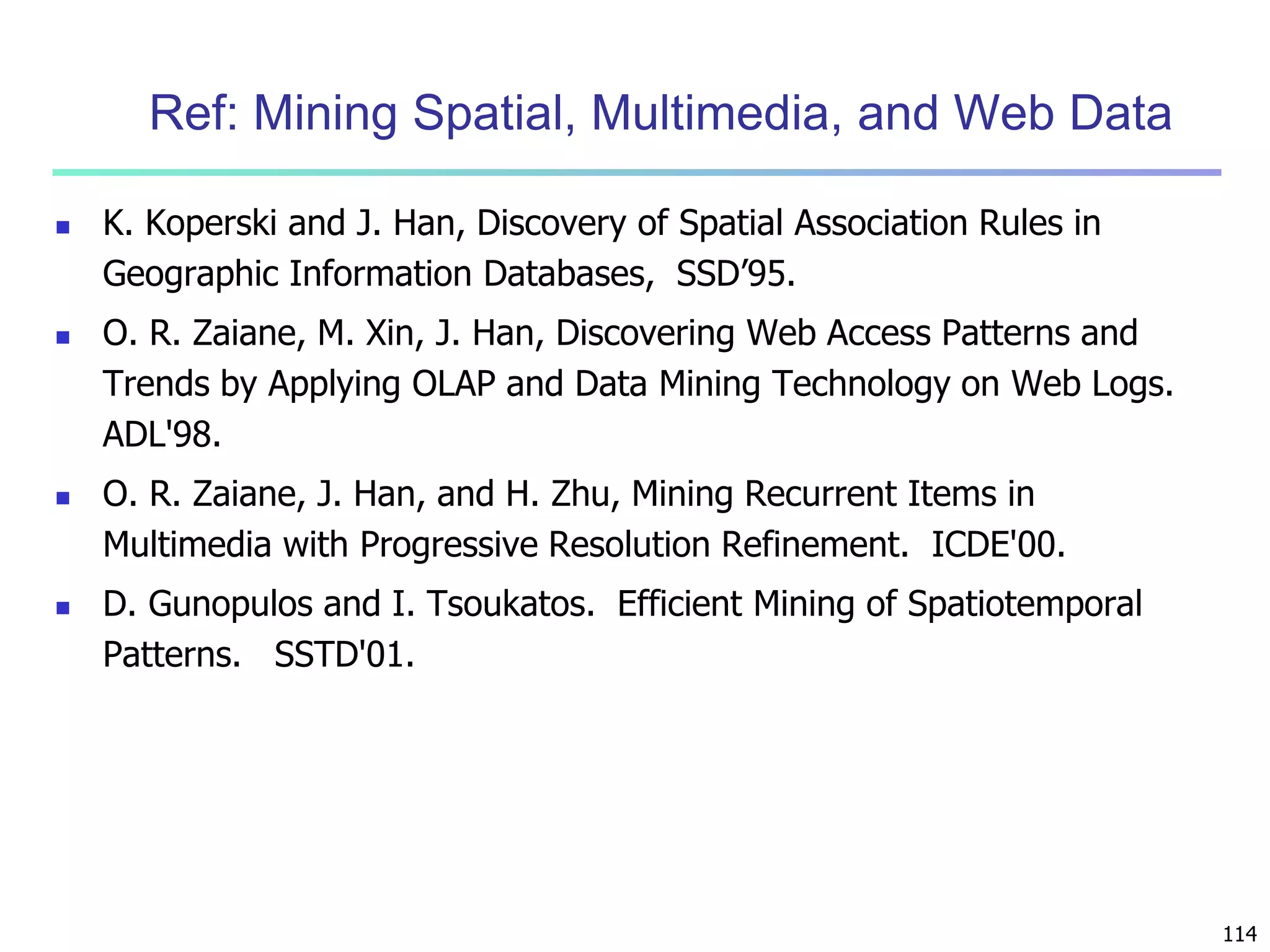 114 
Ref: Mining Spatial, Multimedia, and Web Data 
 K. Koperski and J. Han, Discovery of Spatial Association Rules in 
Geographic Information Databases, SSD’95. 
 O. R. Zaiane, M. Xin, J. Han, Discovering Web Access Patterns and 
Trends by Applying OLAP and Data Mining Technology on Web Logs. 
ADL'98. 
 O. R. Zaiane, J. Han, and H. Zhu, Mining Recurrent Items in 
Multimedia with Progressive Resolution Refinement. ICDE'00. 
 D. Gunopulos and I. Tsoukatos. Efficient Mining of Spatiotemporal 
Patterns. SSTD'01. 
 