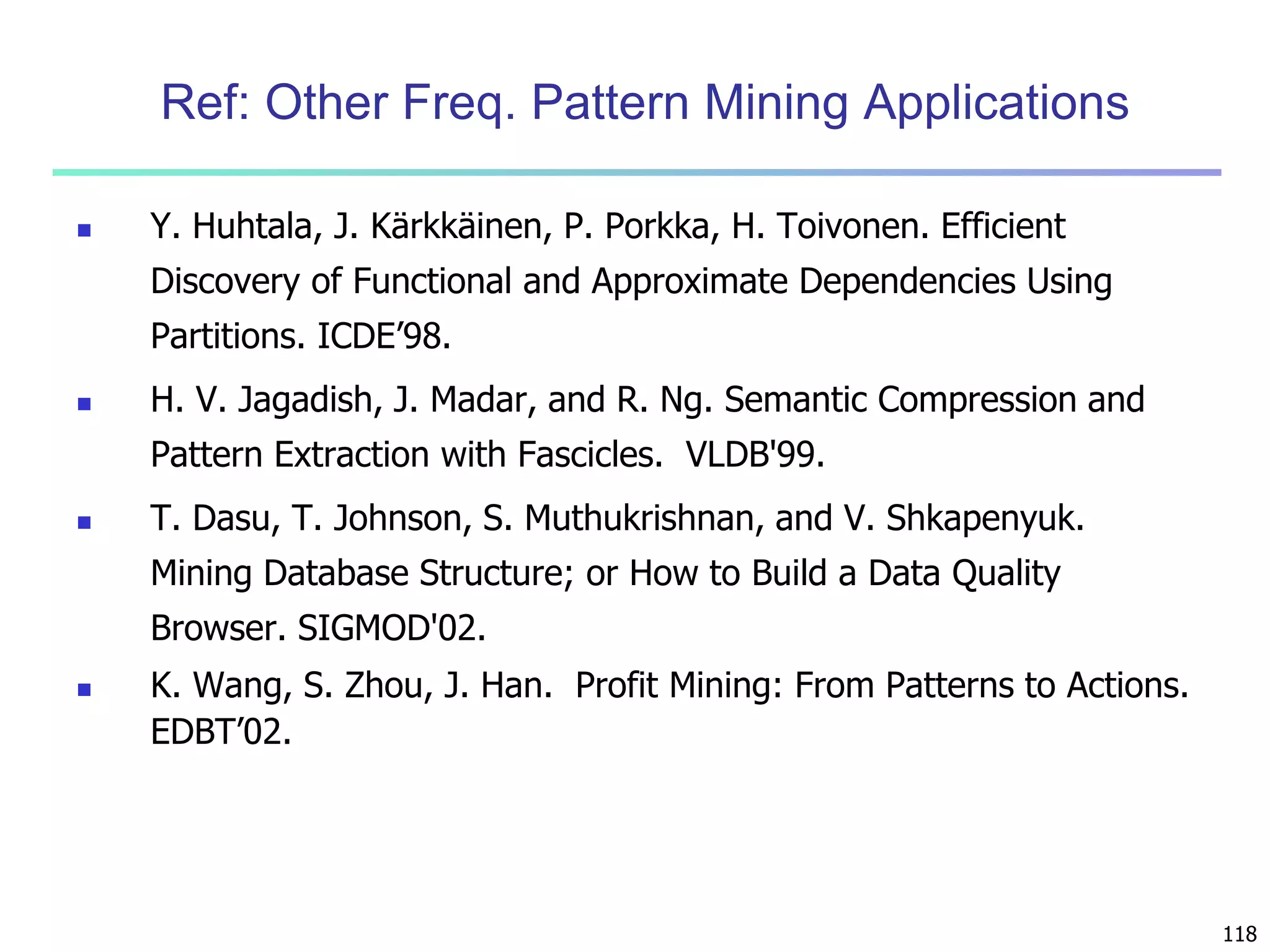 118 
Ref: Other Freq. Pattern Mining Applications 
 Y. Huhtala, J. Kärkkäinen, P. Porkka, H. Toivonen. Efficient 
Discovery of Functional and Approximate Dependencies Using 
Partitions. ICDE’98. 
 H. V. Jagadish, J. Madar, and R. Ng. Semantic Compression and 
Pattern Extraction with Fascicles. VLDB'99. 
 T. Dasu, T. Johnson, S. Muthukrishnan, and V. Shkapenyuk. 
Mining Database Structure; or How to Build a Data Quality 
Browser. SIGMOD'02. 
 K. Wang, S. Zhou, J. Han. Profit Mining: From Patterns to Actions. 
EDBT’02. 
 