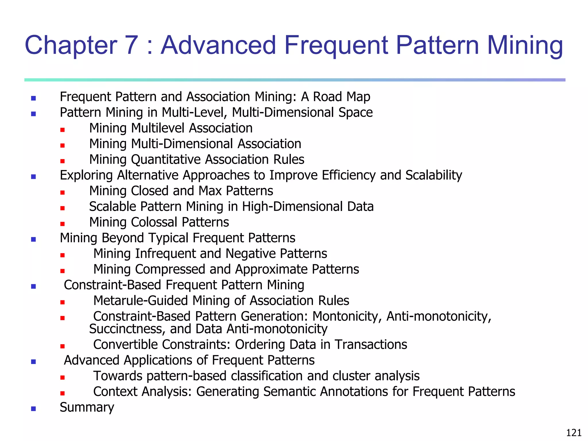 121 
Chapter 7 : Advanced Frequent Pattern Mining 
 Frequent Pattern and Association Mining: A Road Map 
 Pattern Mining in Multi-Level, Multi-Dimensional Space 
 Mining Multilevel Association 
 Mining Multi-Dimensional Association 
 Mining Quantitative Association Rules 
 Exploring Alternative Approaches to Improve Efficiency and Scalability 
 Mining Closed and Max Patterns 
 Scalable Pattern Mining in High-Dimensional Data 
 Mining Colossal Patterns 
 Mining Beyond Typical Frequent Patterns 
 Mining Infrequent and Negative Patterns 
 Mining Compressed and Approximate Patterns 
 Constraint-Based Frequent Pattern Mining 
 Metarule-Guided Mining of Association Rules 
 Constraint-Based Pattern Generation: Montonicity, Anti-monotonicity, 
Succinctness, and Data Anti-monotonicity 
 Convertible Constraints: Ordering Data in Transactions 
 Advanced Applications of Frequent Patterns 
 Towards pattern-based classification and cluster analysis 
 Context Analysis: Generating Semantic Annotations for Frequent Patterns 
 Summary 
 