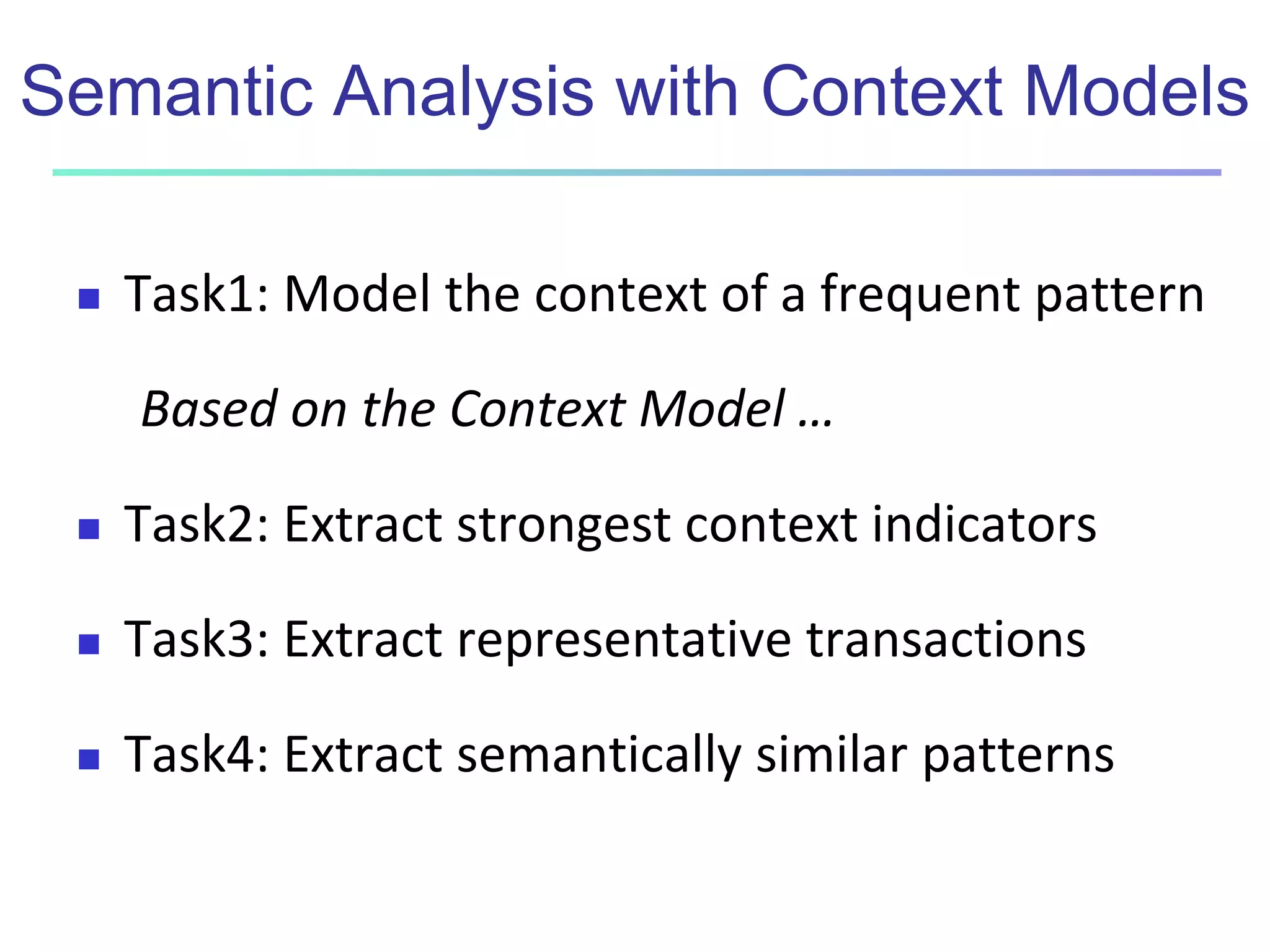 Semantic Analysis with Context Models 
 Task1: Model the context of a frequent pattern 
Based on the Context Model … 
 Task2: Extract strongest context indicators 
 Task3: Extract representative transactions 
 Task4: Extract semantically similar patterns 
 