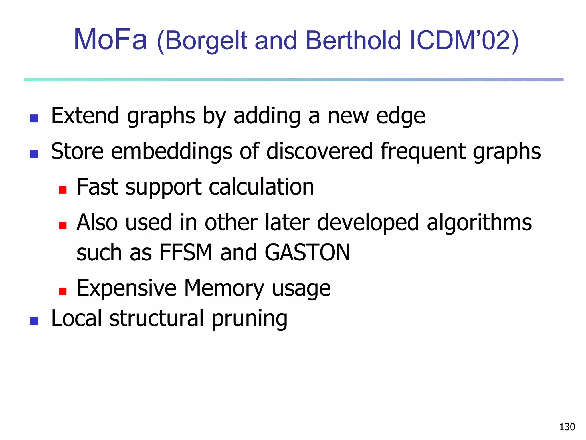 130 
MoFa (Borgelt and Berthold ICDM’02) 
 Extend graphs by adding a new edge 
 Store embeddings of discovered frequent graphs 
 Fast support calculation 
 Also used in other later developed algorithms 
such as FFSM and GASTON 
 Expensive Memory usage 
 Local structural pruning 
