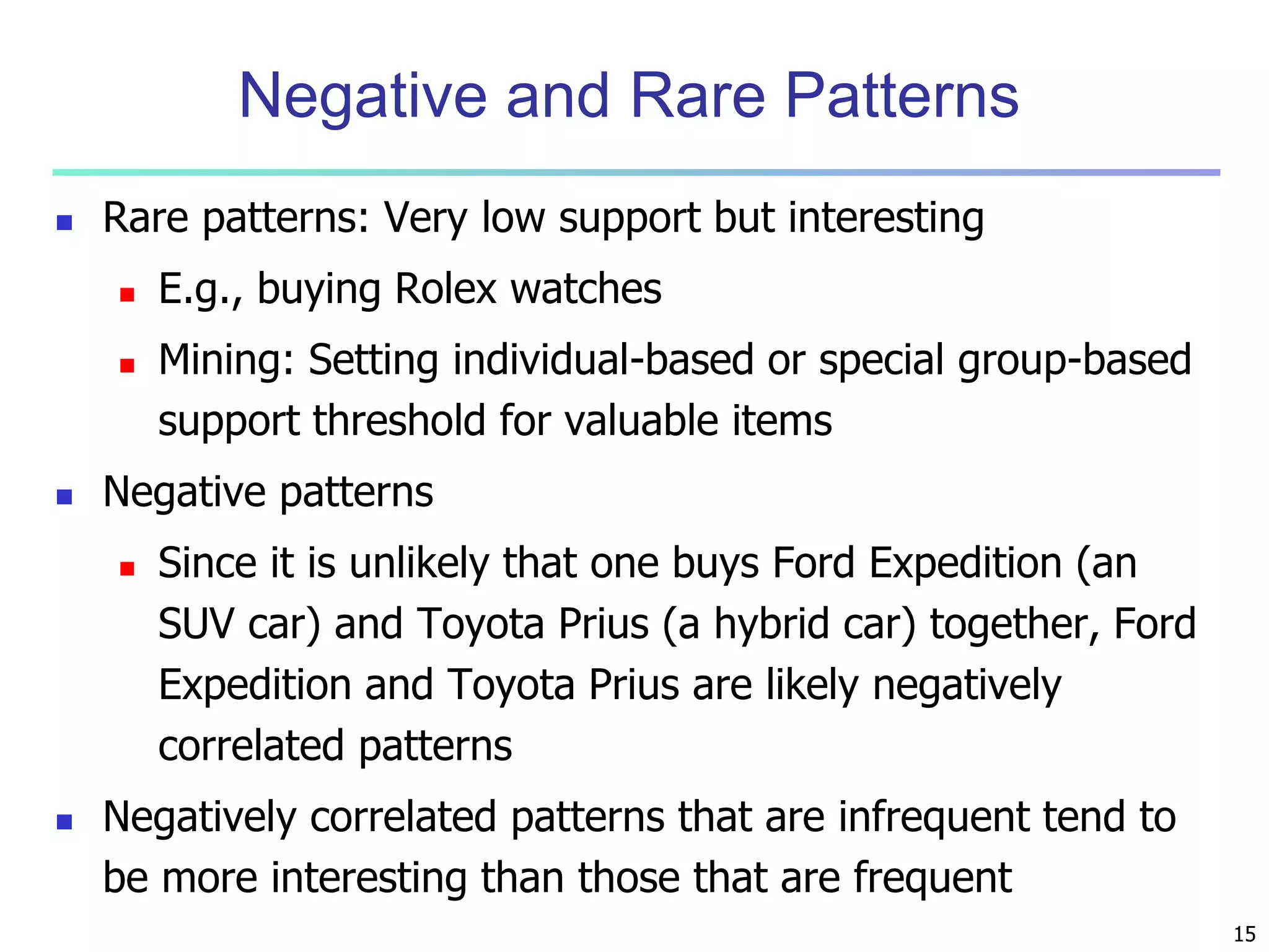 15 
Negative and Rare Patterns 
 Rare patterns: Very low support but interesting 
 E.g., buying Rolex watches 
 Mining: Setting individual-based or special group-based 
support threshold for valuable items 
 Negative patterns 
 Since it is unlikely that one buys Ford Expedition (an 
SUV car) and Toyota Prius (a hybrid car) together, Ford 
Expedition and Toyota Prius are likely negatively 
correlated patterns 
 Negatively correlated patterns that are infrequent tend to 
be more interesting than those that are frequent 
 