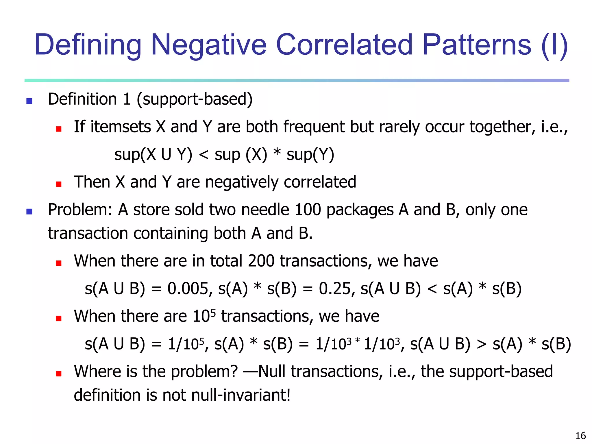 16 
Defining Negative Correlated Patterns (I) 
 Definition 1 (support-based) 
 If itemsets X and Y are both frequent but rarely occur together, i.e., 
sup(X U Y) < sup (X) * sup(Y) 
 Then X and Y are negatively correlated 
 Problem: A store sold two needle 100 packages A and B, only one 
transaction containing both A and B. 
 When there are in total 200 transactions, we have 
s(A U B) = 0.005, s(A) * s(B) = 0.25, s(A U B) < s(A) * s(B) 
 When there are 105 transactions, we have 
s(A U B) = 1/105, s(A) * s(B) = 1/103 * 1/103, s(A U B) > s(A) * s(B) 
 Where is the problem? —Null transactions, i.e., the support-based 
definition is not null-invariant! 
 