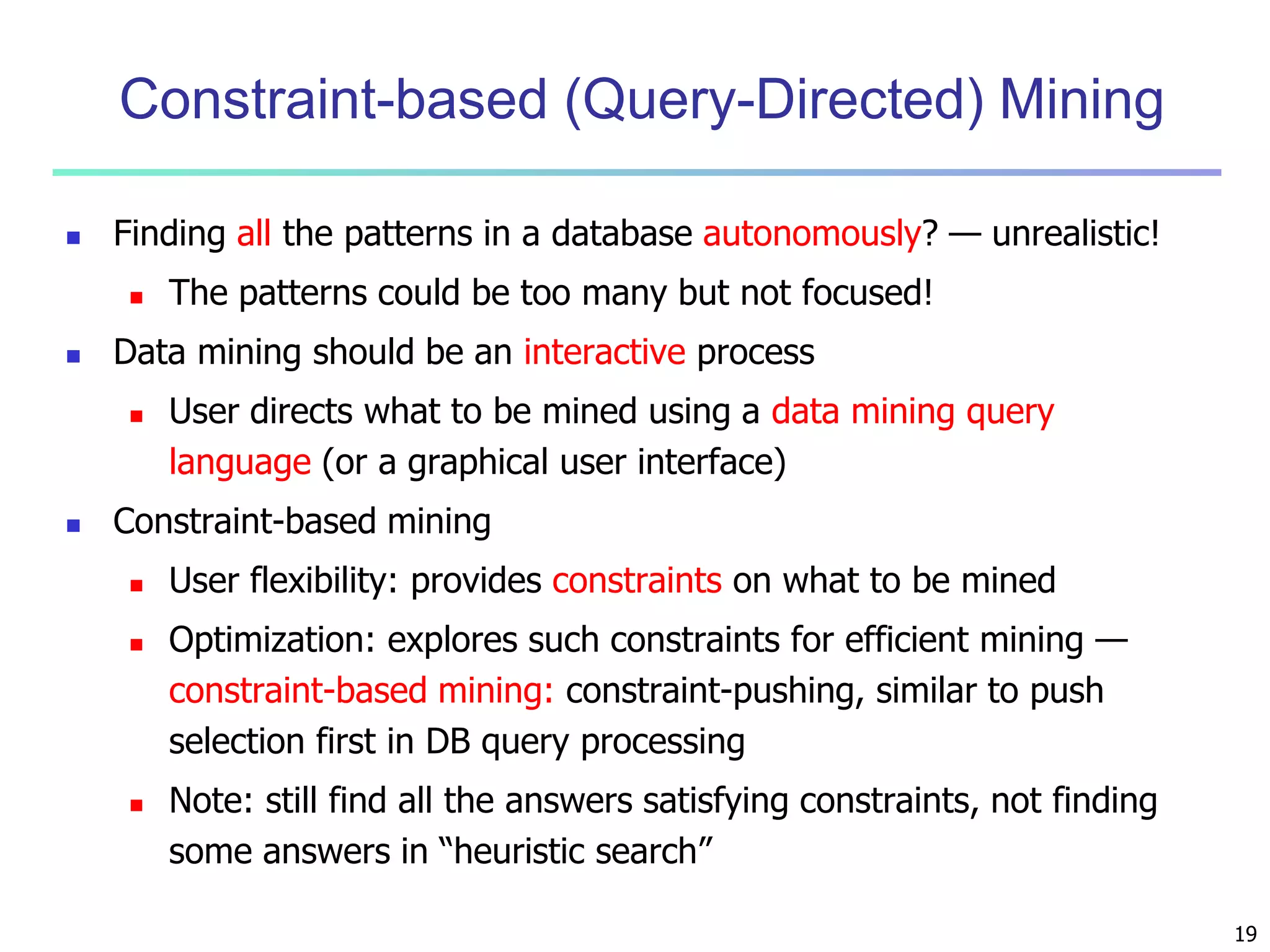 19 
Constraint-based (Query-Directed) Mining 
 Finding all the patterns in a database autonomously? — unrealistic! 
 The patterns could be too many but not focused! 
 Data mining should be an interactive process 
 User directs what to be mined using a data mining query 
language (or a graphical user interface) 
 Constraint-based mining 
 User flexibility: provides constraints on what to be mined 
 Optimization: explores such constraints for efficient mining — 
constraint-based mining: constraint-pushing, similar to push 
selection first in DB query processing 
 Note: still find all the answers satisfying constraints, not finding 
some answers in “heuristic search” 
 