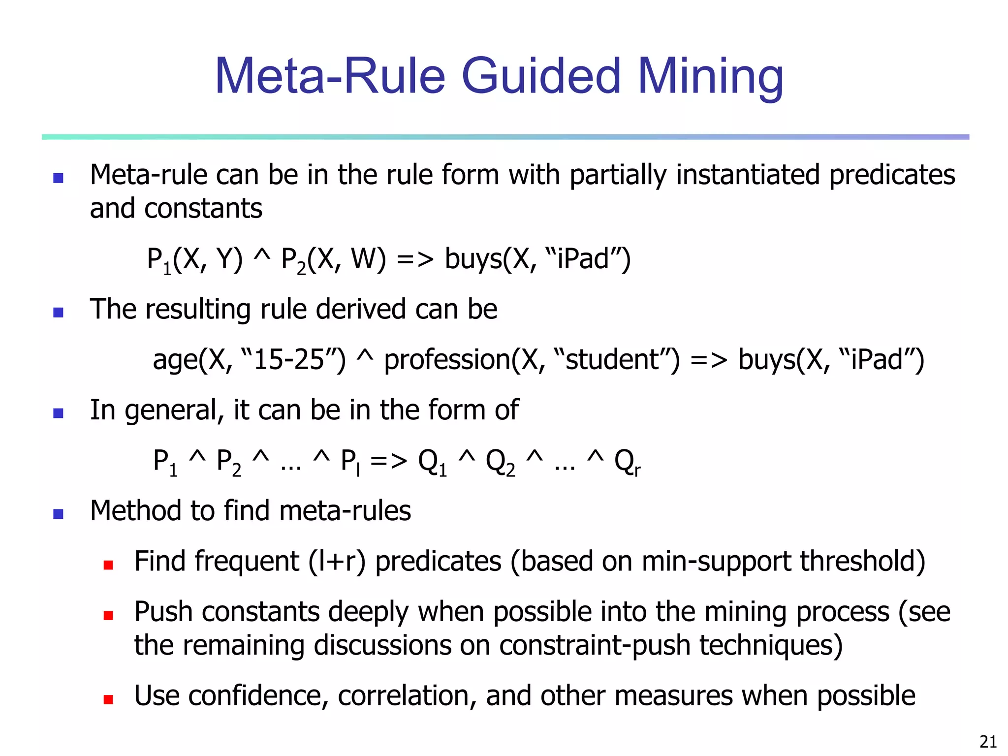 Meta-Rule Guided Mining 
 Meta-rule can be in the rule form with partially instantiated predicates 
and constants 
P1(X, Y) ^ P2(X, W) => buys(X, “iPad”) 
 The resulting rule derived can be 
age(X, “15-25”) ^ profession(X, “student”) => buys(X, “iPad”) 
 In general, it can be in the form of 
P1 ^ P2 ^ … ^ Pl => Q1 ^ Q2 ^ … ^ Qr 
 Method to find meta-rules 
 Find frequent (l+r) predicates (based on min-support threshold) 
 Push constants deeply when possible into the mining process (see 
the remaining discussions on constraint-push techniques) 
 Use confidence, correlation, and other measures when possible 
21 
 