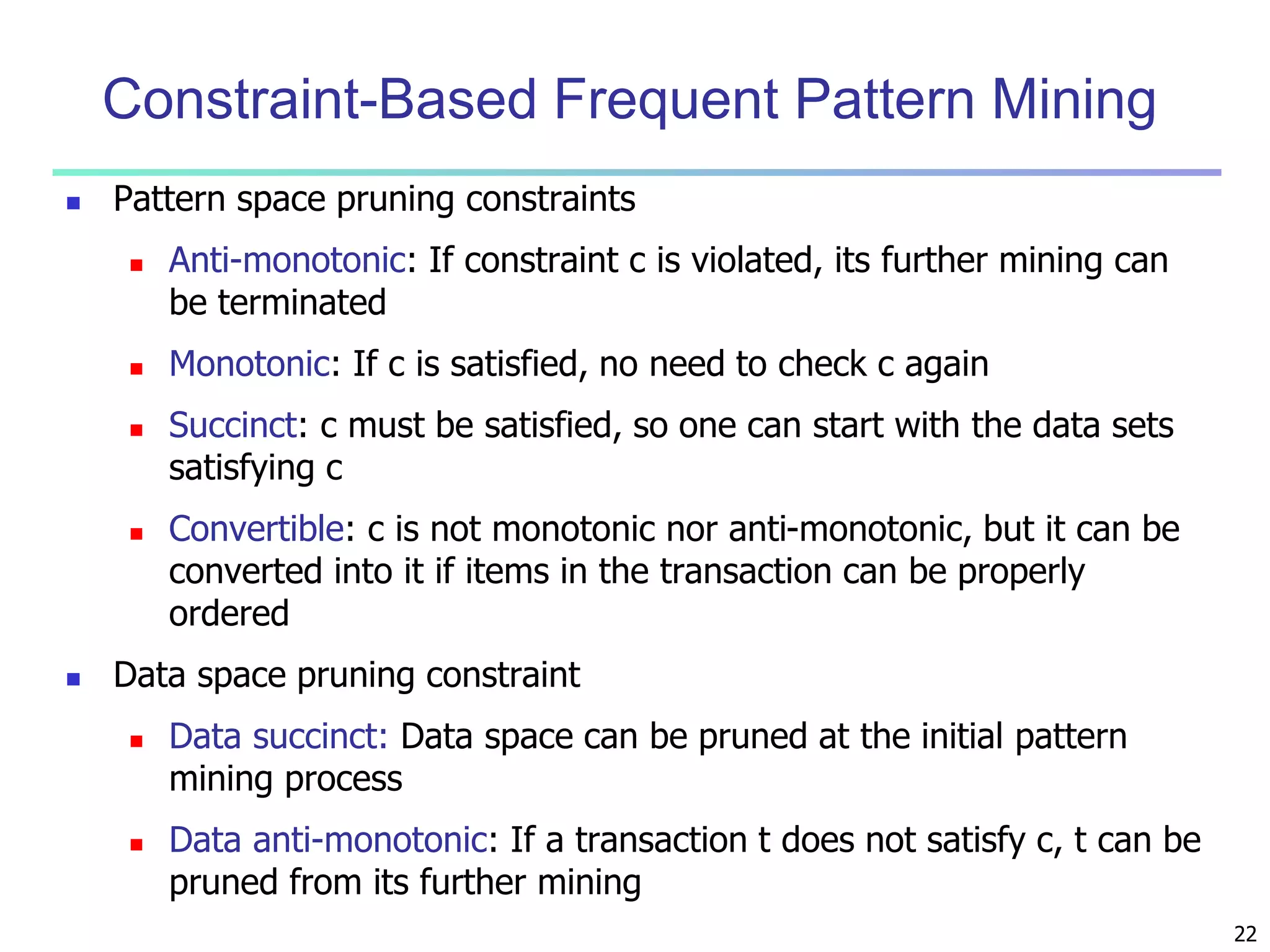 22 
Constraint-Based Frequent Pattern Mining 
 Pattern space pruning constraints 
 Anti-monotonic: If constraint c is violated, its further mining can 
be terminated 
 Monotonic: If c is satisfied, no need to check c again 
 Succinct: c must be satisfied, so one can start with the data sets 
satisfying c 
 Convertible: c is not monotonic nor anti-monotonic, but it can be 
converted into it if items in the transaction can be properly 
ordered 
 Data space pruning constraint 
 Data succinct: Data space can be pruned at the initial pattern 
mining process 
 Data anti-monotonic: If a transaction t does not satisfy c, t can be 
pruned from its further mining 
 