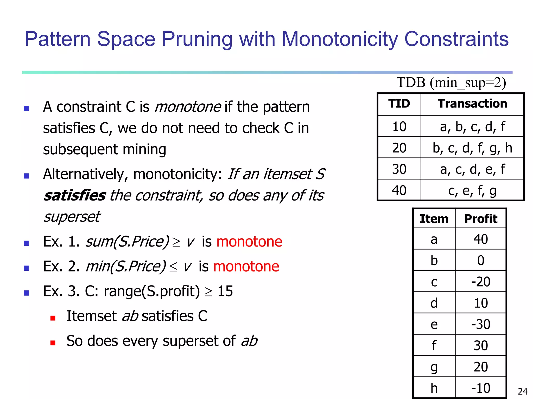 24 
Pattern Space Pruning with Monotonicity Constraints 
 A constraint C is monotone if the pattern 
satisfies C, we do not need to check C in 
subsequent mining 
 Alternatively, monotonicity: If an itemset S 
satisfies the constraint, so does any of its 
superset 
 Ex. 1. sum(S.Price)  v is monotone 
 Ex. 2. min(S.Price)  v is monotone 
 Ex. 3. C: range(S.profit)  15 
 Itemset ab satisfies C 
 So does every superset of ab 
TDB (min_sup=2) 
TID Transaction 
10 a, b, c, d, f 
20 b, c, d, f, g, h 
30 a, c, d, e, f 
40 c, e, f, g 
Item Profit 
a 40 
b 0 
c -20 
d 10 
e -30 
f 30 
g 20 
h -10 
 