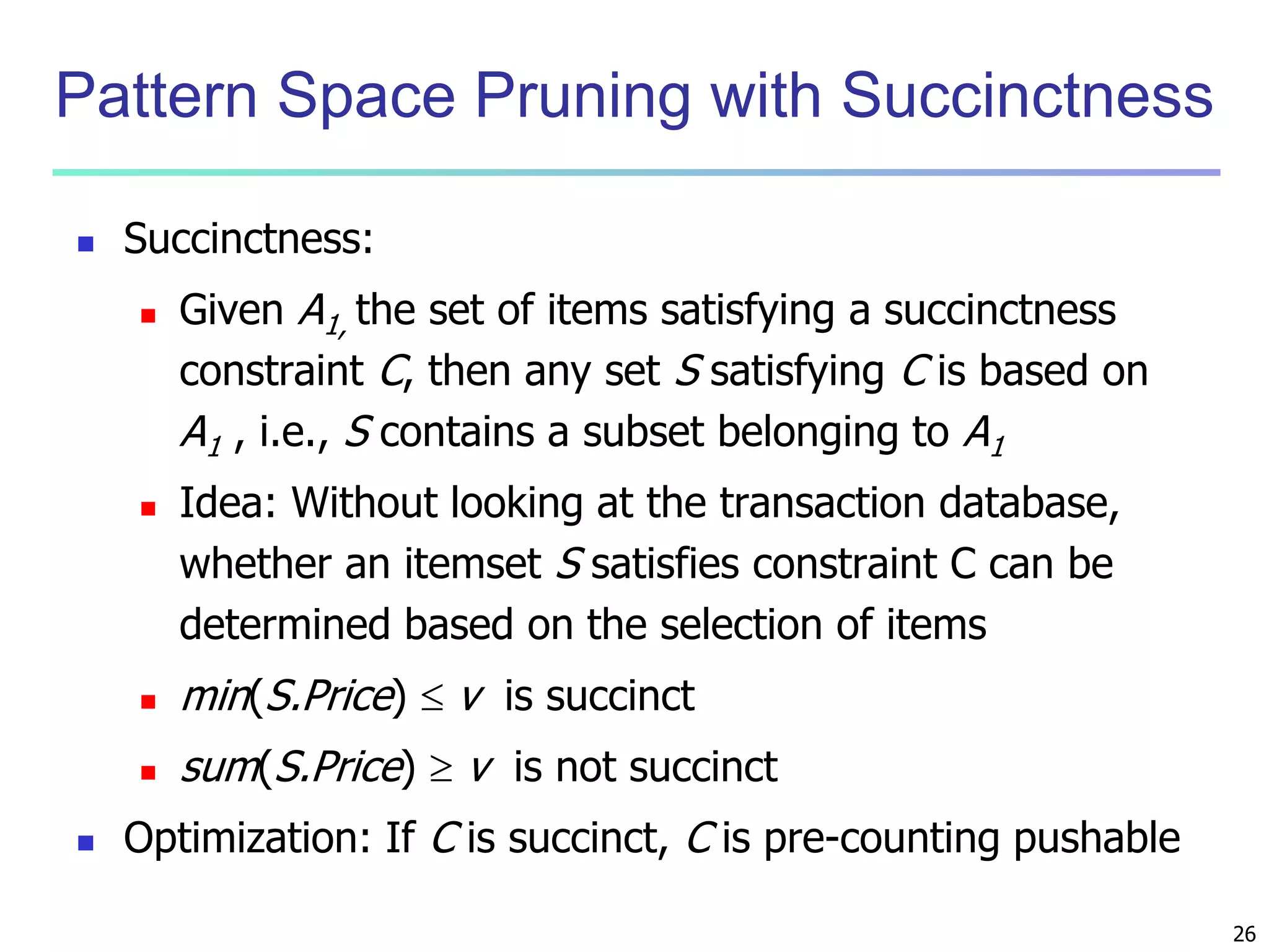 26 
Pattern Space Pruning with Succinctness 
 Succinctness: 
 Given A1, the set of items satisfying a succinctness 
constraint C, then any set S satisfying C is based on 
A1 , i.e., S contains a subset belonging to A1 
 Idea: Without looking at the transaction database, 
whether an itemset S satisfies constraint C can be 
determined based on the selection of items 
 min(S.Price)  v is succinct 
 sum(S.Price)  v is not succinct 
 Optimization: If C is succinct, C is pre-counting pushable 
 