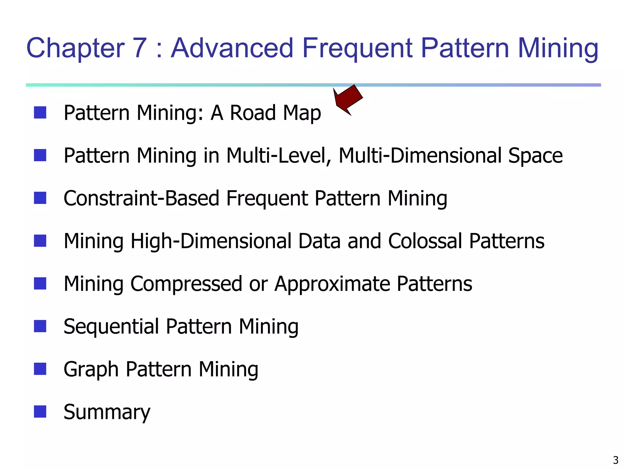 3 
Chapter 7 : Advanced Frequent Pattern Mining 
 Pattern Mining: A Road Map 
 Pattern Mining in Multi-Level, Multi-Dimensional Space 
 Constraint-Based Frequent Pattern Mining 
 Mining High-Dimensional Data and Colossal Patterns 
 Mining Compressed or Approximate Patterns 
 Sequential Pattern Mining 
 Graph Pattern Mining 
 Summary 
 