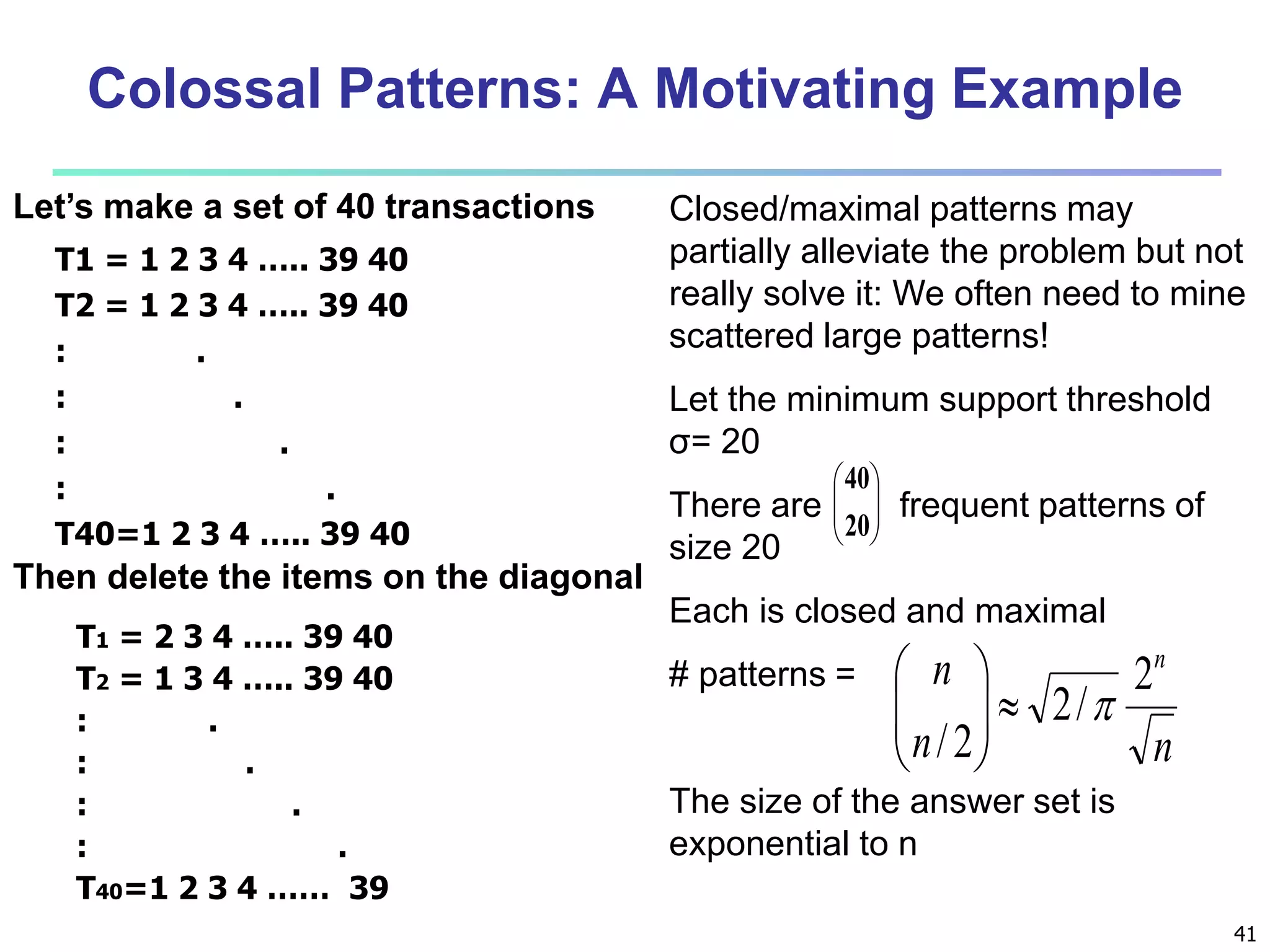 Colossal Patterns: A Motivating Example 
Closed/maximal patterns may 
partially alleviate the problem but not 
really solve it: We often need to mine 
scattered large patterns! 
Let the minimum support threshold 
σ= 20 
There are frequent patterns of 
size 20 
Each is closed and maximal 
# patterns = 
41 
 
 
20 
n n 2 
2/ 
 
 
The size of the answer set is 
exponential to n 
Let’s make a set of 40 transactions 
T1 = 1 2 3 4 ….. 39 40 
T2 = 1 2 3 4 ….. 39 40 
: . 
: . 
: . 
: . 
T40=1 2 3 4 ….. 39 40 
  
 
 
 
40 
T1 = 2 3 4 ….. 39 40 
T2 = 1 3 4 ….. 39 40 
: . 
: . 
: . 
: . 
T40=1 2 3 4 …… 39 
n / 2 
n 
    
 
  
 
Then delete the items on the diagonal 
 