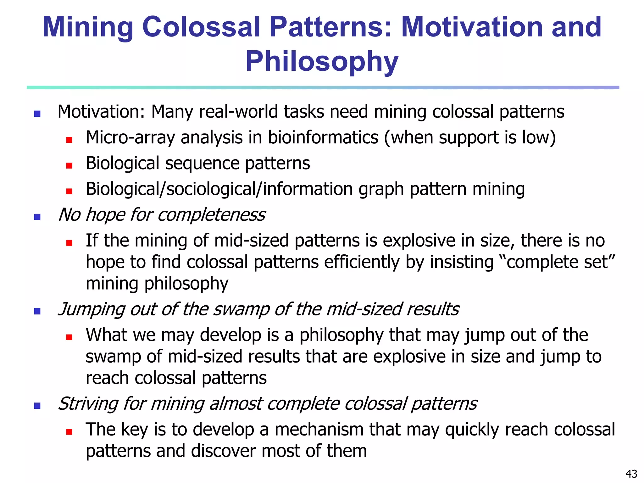 43 
Mining Colossal Patterns: Motivation and 
Philosophy 
 Motivation: Many real-world tasks need mining colossal patterns 
 Micro-array analysis in bioinformatics (when support is low) 
 Biological sequence patterns 
 Biological/sociological/information graph pattern mining 
 No hope for completeness 
 If the mining of mid-sized patterns is explosive in size, there is no 
hope to find colossal patterns efficiently by insisting “complete set” 
mining philosophy 
 Jumping out of the swamp of the mid-sized results 
 What we may develop is a philosophy that may jump out of the 
swamp of mid-sized results that are explosive in size and jump to 
reach colossal patterns 
 Striving for mining almost complete colossal patterns 
 The key is to develop a mechanism that may quickly reach colossal 
patterns and discover most of them 
 