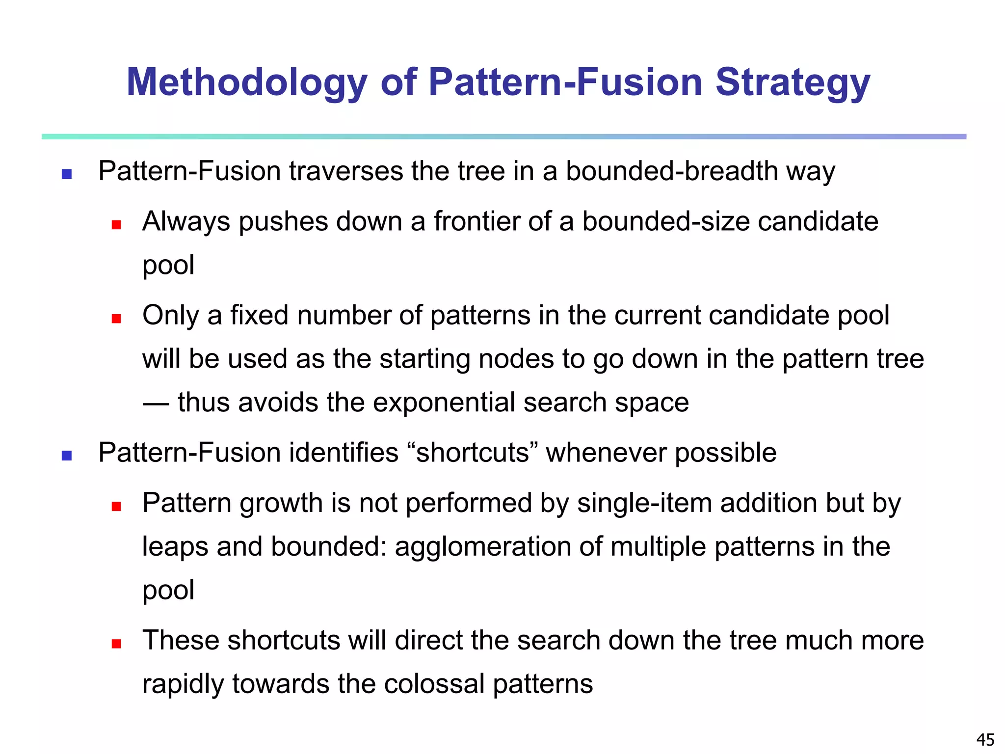 45 
Methodology of Pattern-Fusion Strategy 
 Pattern-Fusion traverses the tree in a bounded-breadth way 
 Always pushes down a frontier of a bounded-size candidate 
pool 
 Only a fixed number of patterns in the current candidate pool 
will be used as the starting nodes to go down in the pattern tree 
― thus avoids the exponential search space 
 Pattern-Fusion identifies “shortcuts” whenever possible 
 Pattern growth is not performed by single-item addition but by 
leaps and bounded: agglomeration of multiple patterns in the 
pool 
 These shortcuts will direct the search down the tree much more 
rapidly towards the colossal patterns 
 