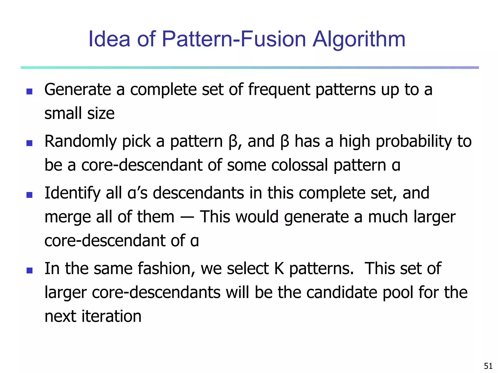 51 
Idea of Pattern-Fusion Algorithm 
 Generate a complete set of frequent patterns up to a 
small size 
 Randomly pick a pattern β, and β has a high probability to 
be a core-descendant of some colossal pattern α 
 Identify all α’s descendants in this complete set, and 
merge all of them ― This would generate a much larger 
core-descendant of α 
 In the same fashion, we select K patterns. This set of 
larger core-descendants will be the candidate pool for the 
next iteration 
 