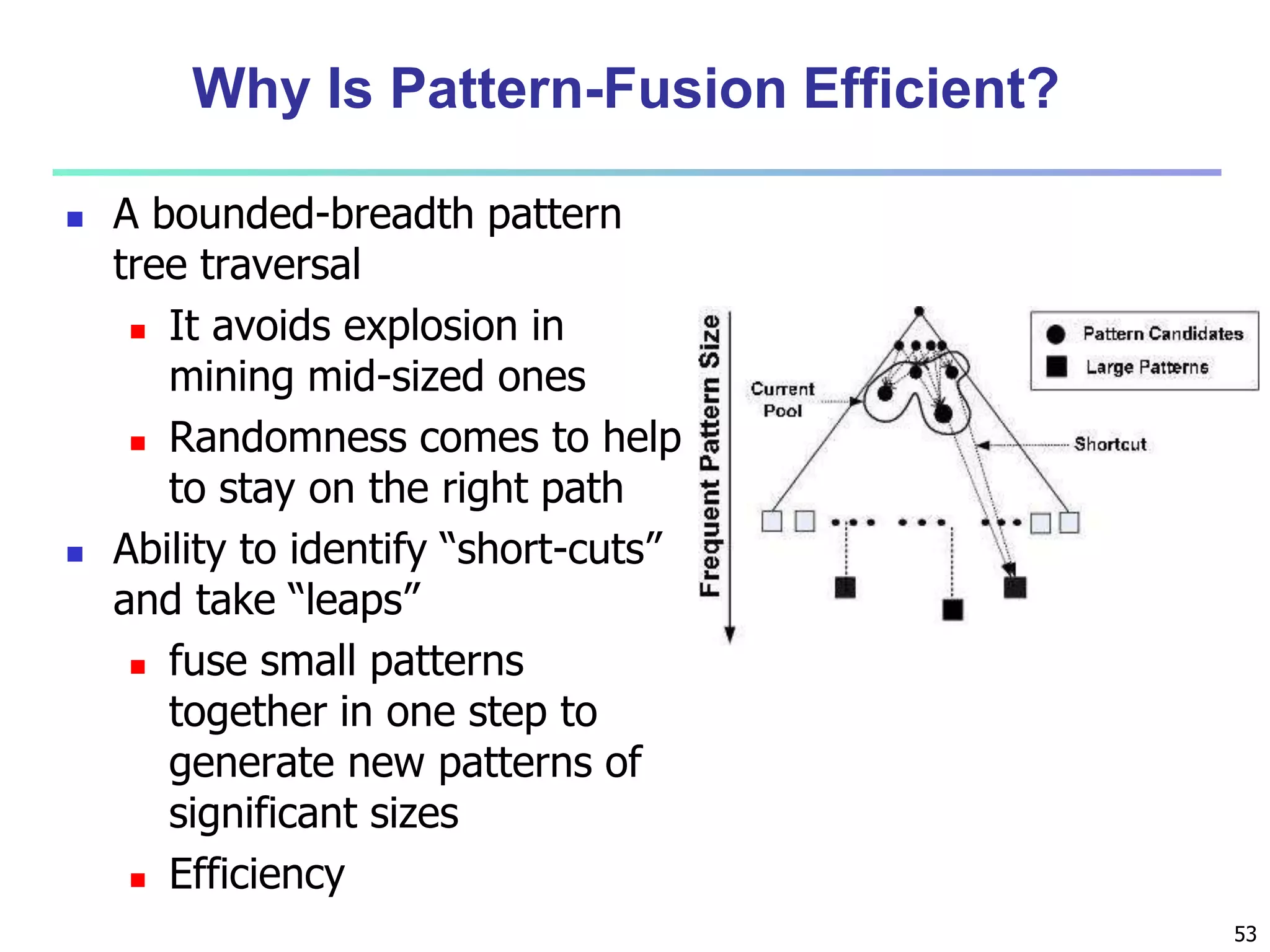 53 
Why Is Pattern-Fusion Efficient? 
 A bounded-breadth pattern 
tree traversal 
 It avoids explosion in 
mining mid-sized ones 
 Randomness comes to help 
to stay on the right path 
 Ability to identify “short-cuts” 
and take “leaps” 
 fuse small patterns 
together in one step to 
generate new patterns of 
significant sizes 
 Efficiency 
 