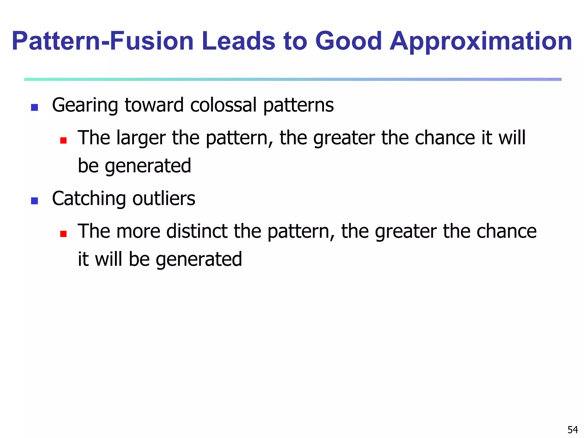 Pattern-Fusion Leads to Good Approximation 
54 
 Gearing toward colossal patterns 
 The larger the pattern, the greater the chance it will 
be generated 
 Catching outliers 
 The more distinct the pattern, the greater the chance 
it will be generated 
 