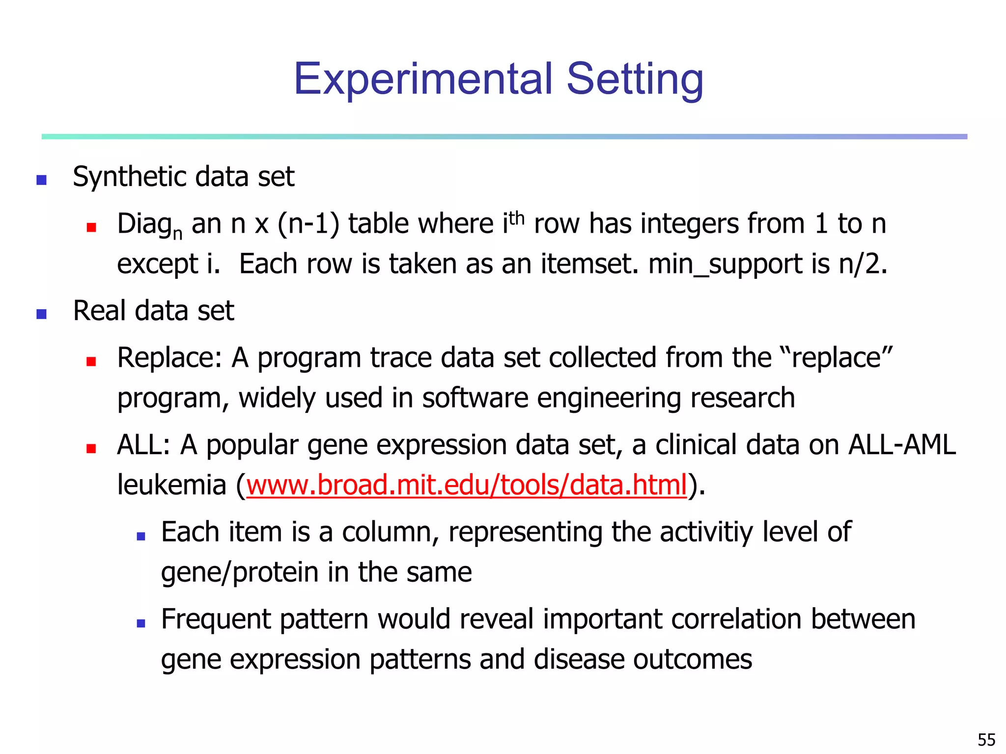 55 
Experimental Setting 
 Synthetic data set 
 Diagn an n x (n-1) table where ith row has integers from 1 to n 
except i. Each row is taken as an itemset. min_support is n/2. 
 Real data set 
 Replace: A program trace data set collected from the “replace” 
program, widely used in software engineering research 
 ALL: A popular gene expression data set, a clinical data on ALL-AML 
leukemia (www.broad.mit.edu/tools/data.html). 
 Each item is a column, representing the activitiy level of 
gene/protein in the same 
 Frequent pattern would reveal important correlation between 
gene expression patterns and disease outcomes 
 
