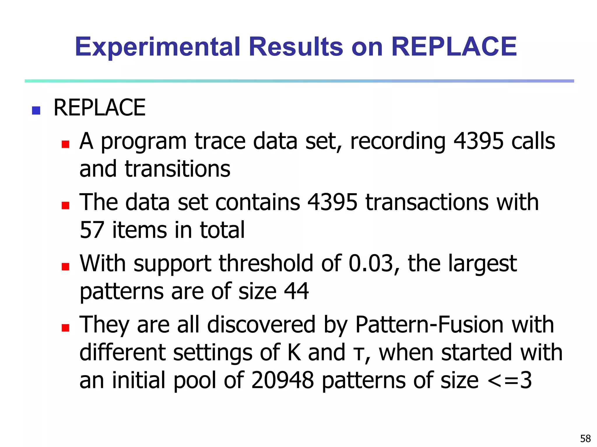 58 
Experimental Results on REPLACE 
 REPLACE 
 A program trace data set, recording 4395 calls 
and transitions 
 The data set contains 4395 transactions with 
57 items in total 
 With support threshold of 0.03, the largest 
patterns are of size 44 
 They are all discovered by Pattern-Fusion with 
different settings of K and τ, when started with 
an initial pool of 20948 patterns of size <=3 
 